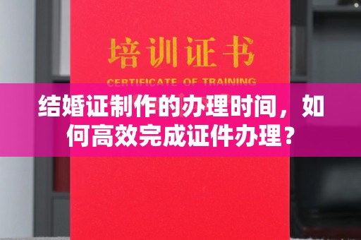 兴平结婚证制作的办理时间，如何高效完成证件办理？