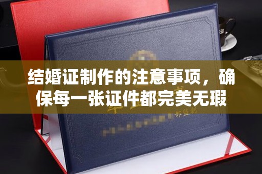 兴平结婚证制作的注意事项，确保每一张证件都完美无瑕